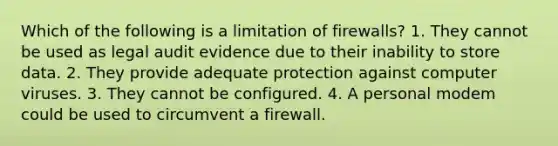 Which of the following is a limitation of firewalls? 1. They cannot be used as legal audit evidence due to their inability to store data. 2. They provide adequate protection against computer viruses. 3. They cannot be configured. 4. A personal modem could be used to circumvent a firewall.