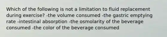 Which of the following is not a limitation to fluid replacement during exercise? -the volume consumed -the gastric emptying rate -intestinal absorption -the osmolarity of the beverage consumed -the color of the beverage consumed