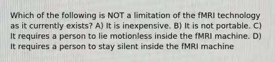 Which of the following is NOT a limitation of the fMRI technology as it currently exists? A) It is inexpensive. B) It is not portable. C) It requires a person to lie motionless inside the fMRI machine. D) It requires a person to stay silent inside the fMRI machine