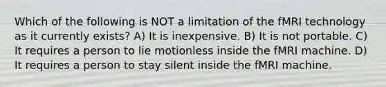 Which of the following is NOT a limitation of the fMRI technology as it currently exists? A) It is inexpensive. B) It is not portable. C) It requires a person to lie motionless inside the fMRI machine. D) It requires a person to stay silent inside the fMRI machine.