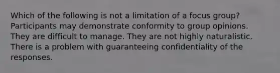 Which of the following is not a limitation of a focus group? Participants may demonstrate conformity to group opinions. They are difficult to manage. They are not highly naturalistic. There is a problem with guaranteeing confidentiality of the responses.