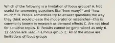 Which of the following is a limitation of focus groups? A. Not useful for answering questions like "how many?" and "how much?" B. People sometimes try to answer questions the way they think would please the moderator or researcher—this is commonly known in research as demand effects C. Are not ideal for sensitive topics. D. Results cannot be generalized as only 6-12 people are used in a focus group. E. All of the above are limitations of focus groups