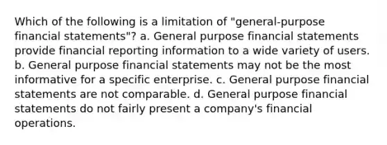 Which of the following is a limitation of "general-purpose financial statements"? a. General purpose financial statements provide financial reporting information to a wide variety of users. b. General purpose financial statements may not be the most informative for a specific enterprise. c. General purpose financial statements are not comparable. d. General purpose financial statements do not fairly present a company's financial operations.