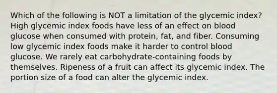 Which of the following is NOT a limitation of the glycemic index? High glycemic index foods have less of an effect on blood glucose when consumed with protein, fat, and fiber. Consuming low glycemic index foods make it harder to control blood glucose. We rarely eat carbohydrate-containing foods by themselves. Ripeness of a fruit can affect its glycemic index. The portion size of a food can alter the glycemic index.