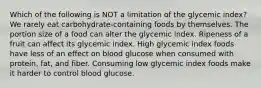 Which of the following is NOT a limitation of the glycemic index? We rarely eat carbohydrate-containing foods by themselves. The portion size of a food can alter the glycemic index. Ripeness of a fruit can affect its glycemic index. High glycemic index foods have less of an effect on blood glucose when consumed with protein, fat, and fiber. Consuming low glycemic index foods make it harder to control blood glucose.