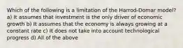 Which of the following is a limitation of the Harrod-Domar model? a) It assumes that investment is the only driver of economic growth b) It assumes that the economy is always growing at a constant rate c) It does not take into account technological progress d) All of the above