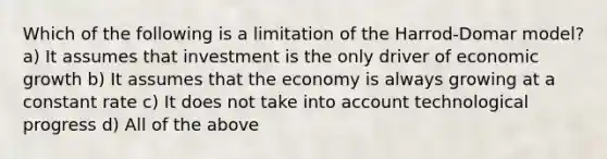 Which of the following is a limitation of the Harrod-Domar model? a) It assumes that investment is the only driver of economic growth b) It assumes that the economy is always growing at a constant rate c) It does not take into account technological progress d) All of the above