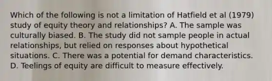 Which of the following is not a limitation of Hatfield et al (1979) study of equity theory and relationships? A. The sample was culturally biased. B. The study did not sample people in actual relationships, but relied on responses about hypothetical situations. C. There was a potential for demand characteristics. D. Teelings of equity are difficult to measure effectively.