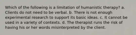 Which of the following is a limitation of humanistic therapy? a. Clients do not need to be verbal. b. There is not enough experimental research to support its basic ideas. c. It cannot be used in a variety of contexts. d. The therapist runs the risk of having his or her words misinterpreted by the client.