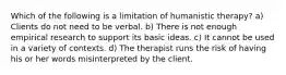 Which of the following is a limitation of humanistic therapy? a) Clients do not need to be verbal. b) There is not enough empirical research to support its basic ideas. c) It cannot be used in a variety of contexts. d) The therapist runs the risk of having his or her words misinterpreted by the client.