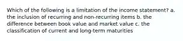 Which of the following is a limitation of the income statement? a. the inclusion of recurring and non-recurring items b. the difference between book value and market value c. the classification of current and long-term maturities