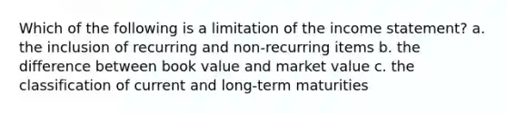 Which of the following is a limitation of the income statement? a. the inclusion of recurring and non-recurring items b. the difference between book value and market value c. the classification of current and long-term maturities