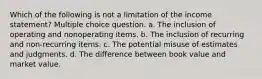 Which of the following is not a limitation of the income statement? Multiple choice question. a. The inclusion of operating and nonoperating items. b. The inclusion of recurring and non-recurring items. c. The potential misuse of estimates and judgments. d. The difference between book value and market value.