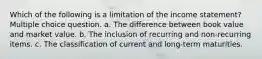 Which of the following is a limitation of the income statement? Multiple choice question. a. The difference between book value and market value. b. The inclusion of recurring and non-recurring items. c. The classification of current and long-term maturities.