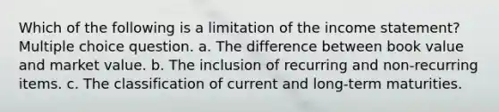 Which of the following is a limitation of the income statement? Multiple choice question. a. The difference between book value and market value. b. The inclusion of recurring and non-recurring items. c. The classification of current and long-term maturities.