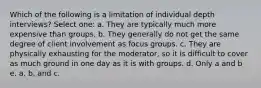 Which of the following is a limitation of individual depth interviews? Select one: a. They are typically much more expensive than groups. b. They generally do not get the same degree of client involvement as focus groups. c. They are physically exhausting for the moderator, so it is difficult to cover as much ground in one day as it is with groups. d. Only a and b e. a, b, and c.