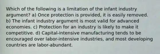 Which of the following is a limitation of the infant industry argument? a) Once protection is provided, it is easily removed. b) The infant industry argument is most valid for advanced economies. c) Protection for an industry is likely to make it competitive. d) Capital-intensive manufacturing tends to be encouraged over labor-intensive industries, and most developing countries are labor-abundant.