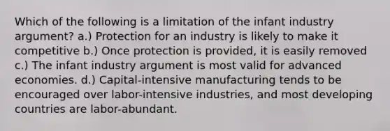 Which of the following is a limitation of the infant industry argument? a.) Protection for an industry is likely to make it competitive b.) Once protection is provided, it is easily removed c.) The infant industry argument is most valid for advanced economies. d.) Capital-intensive manufacturing tends to be encouraged over labor-intensive industries, and most developing countries are labor-abundant.