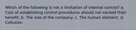 Which of the following is not a limitation of internal control? a. Cost of establishing control procedures should not exceed their benefit. b. The size of the company. c. The human element. d. Collusion