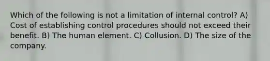 Which of the following is not a limitation of <a href='https://www.questionai.com/knowledge/kjj42owoAP-internal-control' class='anchor-knowledge'>internal control</a>? A) Cost of establishing control procedures should not exceed their benefit. B) The human element. C) Collusion. D) The size of the company.