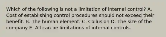 Which of the following is not a limitation of internal control? A. Cost of establishing control procedures should not exceed their benefit. B. The human element. C. Collusion D. The size of the company E. All can be limitations of internal controls.