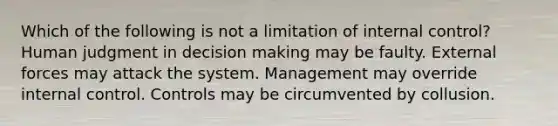 Which of the following is not a limitation of <a href='https://www.questionai.com/knowledge/kjj42owoAP-internal-control' class='anchor-knowledge'>internal control</a>? Human judgment in <a href='https://www.questionai.com/knowledge/kuI1pP196d-decision-making' class='anchor-knowledge'>decision making</a> may be faulty. External forces may attack the system. Management may override internal control. Controls may be circumvented by collusion.