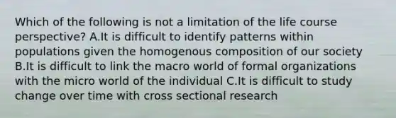 Which of the following is not a limitation of the life course perspective? A.It is difficult to identify patterns within populations given the homogenous composition of our society B.It is difficult to link the macro world of formal organizations with the micro world of the individual C.It is difficult to study change over time with cross sectional research