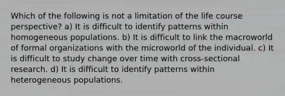 Which of the following is not a limitation of the life course perspective? a) It is difficult to identify patterns within homogeneous populations. b) It is difficult to link the macroworld of formal organizations with the microworld of the individual. c) It is difficult to study change over time with cross-sectional research. d) It is difficult to identify patterns within heterogeneous populations.