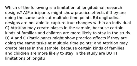 Which of the following is a limitation of longitudinal research designs? A)Participants might show practice effects if they are doing the same tasks at multiple time points B)Longitudinal designs are not able to capture true changes within an individual C) Attrition may create biases in the sample, because certain kinds of families and children are more likely to stay in the study. D) A and C (Participants might show practice effects if they are doing the same tasks at multiple time points; and Attrition may create biases in the sample, because certain kinds of families and children are more likely to stay in the study are BOTH limitations of longitu