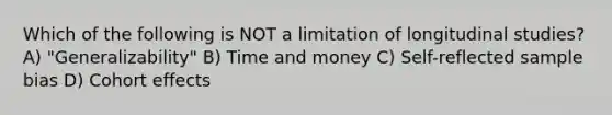 Which of the following is NOT a limitation of longitudinal studies? A) "Generalizability" B) Time and money C) Self-reflected sample bias D) Cohort effects