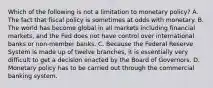 Which of the following is not a limitation to monetary policy? A. The fact that fiscal policy is sometimes at odds with monetary. B. The world has become global in all markets including financial markets, and the Fed does not have control over international banks or non-member banks. C. Because the Federal Reserve System is made up of twelve branches, it is essentially very difficult to get a decision enacted by the Board of Governors. D. Monetary policy has to be carried out through the commercial banking system.