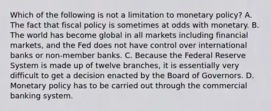 Which of the following is not a limitation to monetary policy? A. The fact that fiscal policy is sometimes at odds with monetary. B. The world has become global in all markets including financial markets, and the Fed does not have control over international banks or non-member banks. C. Because the Federal Reserve System is made up of twelve branches, it is essentially very difficult to get a decision enacted by the Board of Governors. D. Monetary policy has to be carried out through the commercial banking system.