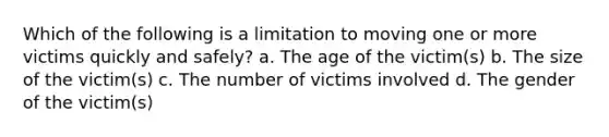 Which of the following is a limitation to moving one or more victims quickly and safely? a. The age of the victim(s) b. The size of the victim(s) c. The number of victims involved d. The gender of the victim(s)