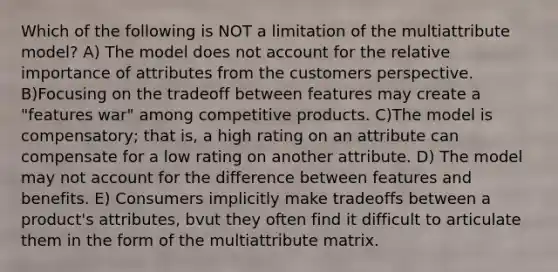 Which of the following is NOT a limitation of the multiattribute model? A) The model does not account for the relative importance of attributes from the customers perspective. B)Focusing on the tradeoff between features may create a "features war" among competitive products. C)The model is compensatory; that is, a high rating on an attribute can compensate for a low rating on another attribute. D) The model may not account for the difference between features and benefits. E) Consumers implicitly make tradeoffs between a product's attributes, bvut they often find it difficult to articulate them in the form of the multiattribute matrix.