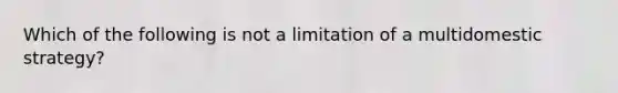 Which of the following is not a limitation of a multidomestic strategy?