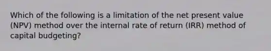 Which of the following is a limitation of the net present value (NPV) method over the internal rate of return (IRR) method of capital budgeting?