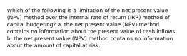 Which of the following is a limitation of the net present value (NPV) method over the internal rate of return (IRR) method of capital budgeting? a. the net present value (NPV) method contains no information about the present value of cash inflows b. the net present value (NPV) method contains no information about the amount of capital at risk.