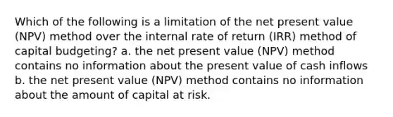 Which of the following is a limitation of the net present value (NPV) method over the internal rate of return (IRR) method of capital budgeting? a. the net present value (NPV) method contains no information about the present value of cash inflows b. the net present value (NPV) method contains no information about the amount of capital at risk.