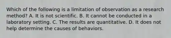 Which of the following is a limitation of observation as a research method? A. It is not scientific. B. It cannot be conducted in a laboratory setting. C. The results are quantitative. D. It does not help determine the causes of behaviors.