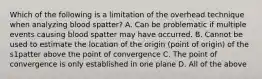 Which of the following is a limitation of the overhead technique when analyzing blood spatter? A. Can be problematic if multiple events causing blood spatter may have occurred. B. Cannot be used to estimate the location of the origin (point of origin) of the s1patter above the point of convergence C. The point of convergence is only established in one plane D. All of the above