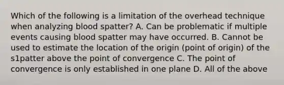 Which of the following is a limitation of the overhead technique when analyzing blood spatter? A. Can be problematic if multiple events causing blood spatter may have occurred. B. Cannot be used to estimate the location of the origin (point of origin) of the s1patter above the point of convergence C. The point of convergence is only established in one plane D. All of the above