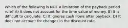 Which of the following is NOT a limitation of the payback period rule? A) It does not account for the time value of money. B) It is difficult to calculate. C) It ignores cash flows after payback. D) It does not account for changes in the discount rate.