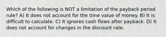 Which of the following is NOT a limitation of the payback period rule? A) It does not account for the time value of money. B) It is difficult to calculate. C) It ignores cash flows after payback. D) It does not account for changes in the discount rate.