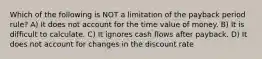 Which of the following is NOT a limitation of the payback period rule? A) It does not account for the time value of money. B) It is difficult to calculate. C) It ignores cash flows after payback. D) It does not account for changes in the discount rate