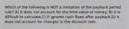 Which of the following is NOT a limitation of the payback period rule? A) It does not account for the time value of money. B) It is difficult to calculate.C) It ignores cash flows after payback.D) It does not account for changes in the discount rate.