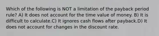 Which of the following is NOT a limitation of the payback period rule? A) It does not account for the time value of money. B) It is difficult to calculate.C) It ignores cash flows after payback.D) It does not account for changes in the discount rate.