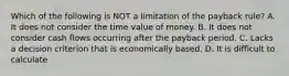 Which of the following is NOT a limitation of the payback rule? A. It does not consider the time value of money. B. It does not consider cash flows occurring after the payback period. C. Lacks a decision criterion that is economically based. D. It is difficult to calculate