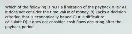 Which of the following is NOT a limitation of the payback rule? A) It does not consider the time value of money. B) Lacks a decision criterion that is economically based.C) It is difficult to calculate.D) It does not consider cash flows occurring after the payback period.