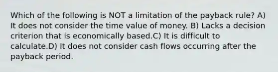 Which of the following is NOT a limitation of the payback rule? A) It does not consider the time value of money. B) Lacks a decision criterion that is economically based.C) It is difficult to calculate.D) It does not consider cash flows occurring after the payback period.