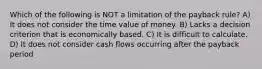 Which of the following is NOT a limitation of the payback rule? A) It does not consider the time value of money. B) Lacks a decision criterion that is economically based. C) It is difficult to calculate. D) It does not consider cash flows occurring after the payback period